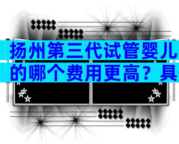 扬州第三代试管婴儿的哪个费用更高？具体要看选择的服务！