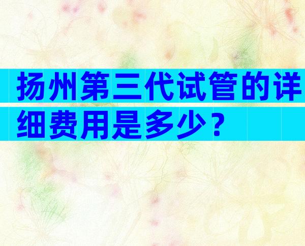 扬州第三代试管的详细费用是多少？