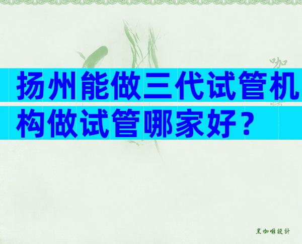 扬州能做三代试管机构做试管哪家好？