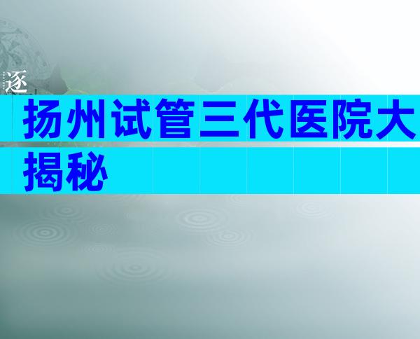 扬州试管三代医院大揭秘