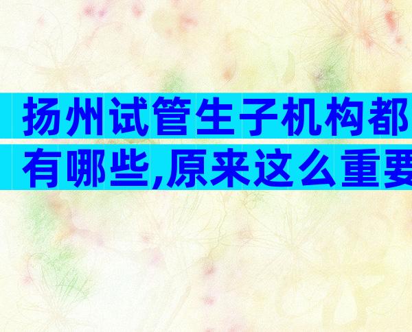 扬州试管生子机构都有哪些,原来这么重要