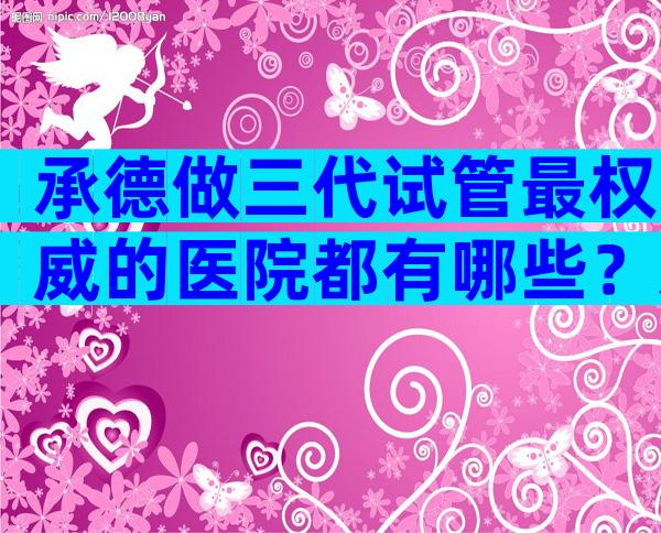 承德做三代试管最权威的医院都有哪些？承德比较好的私立医院是哪家