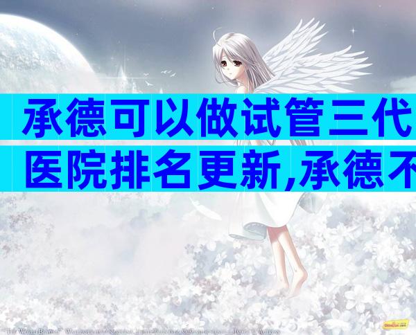 承德可以做试管三代医院排名更新,承德不二选择