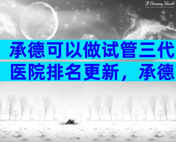承德可以做试管三代医院排名更新，承德不二选择