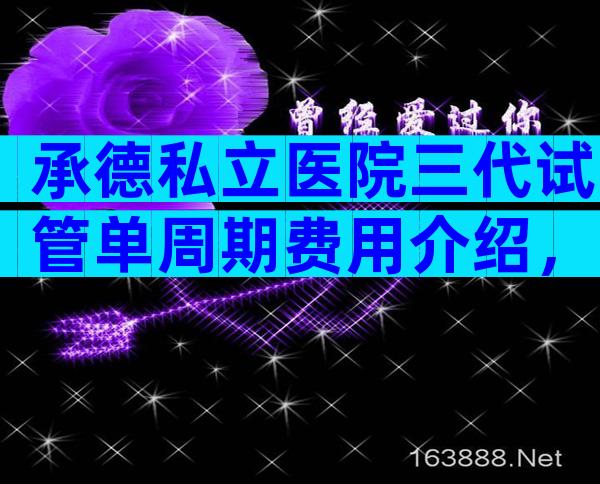 承德私立医院三代试管单周期费用介绍，附成功率及注意事项