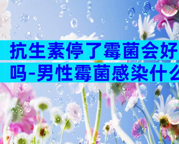 抗生素停了霉菌会好吗-男性霉菌感染什么症状