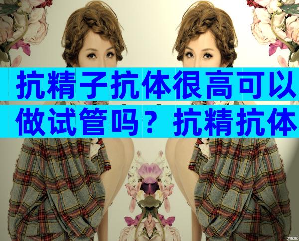 抗精子抗体很高可以做试管吗？抗精抗体可以做试管婴儿吗？