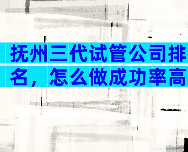 抚州三代试管公司排名，怎么做成功率高