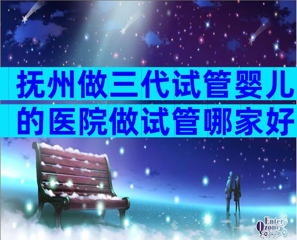 抚州做三代试管婴儿的医院做试管哪家好？