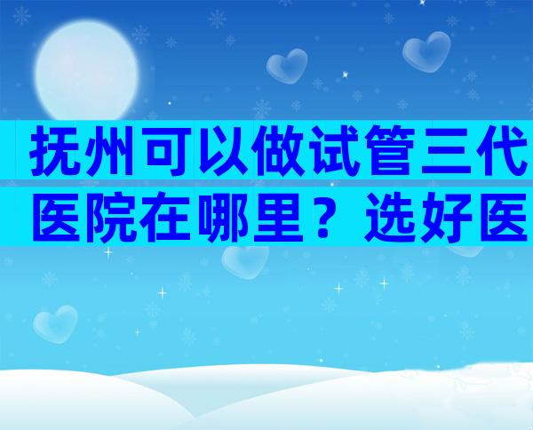 抚州可以做试管三代医院在哪里？选好医院靠谱！