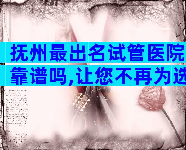 抚州最出名试管医院靠谱吗,让您不再为选择而纠结