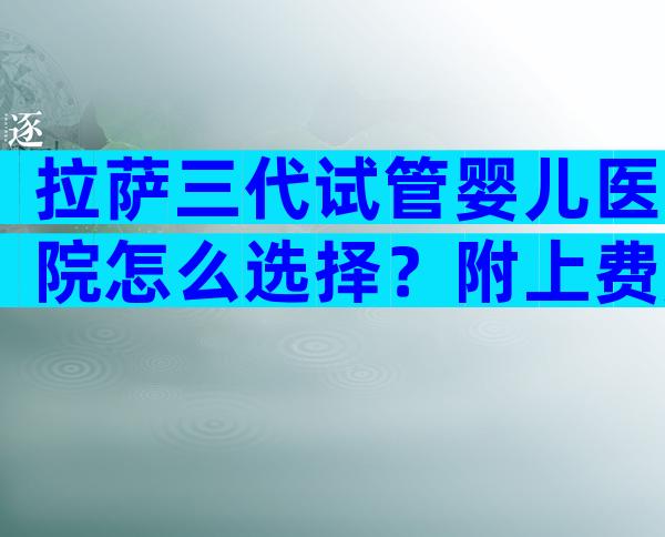 拉萨三代试管婴儿医院怎么选择？附上费用和成功率