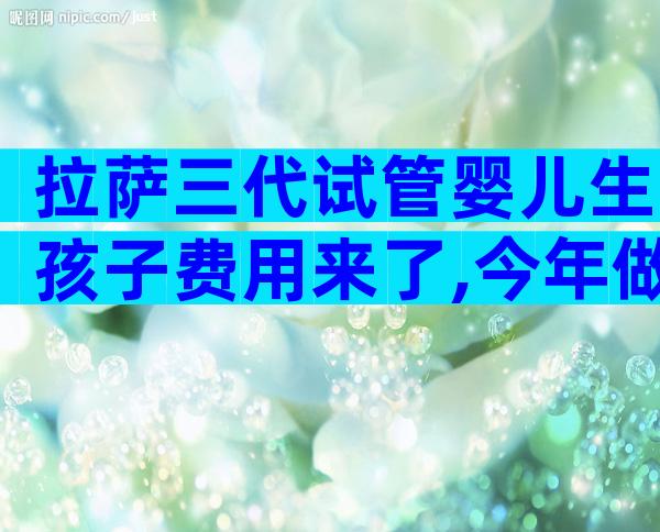 拉萨三代试管婴儿生孩子费用来了,今年做试管婴儿要多少钱