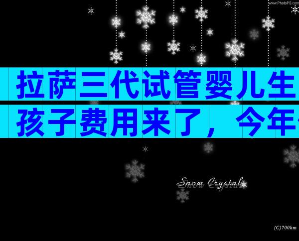 拉萨三代试管婴儿生孩子费用来了，今年做试管婴儿要多少钱