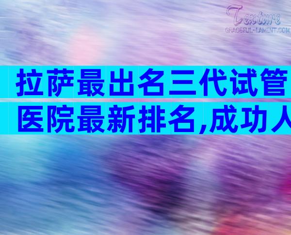 拉萨最出名三代试管医院最新排名,成功人数多不多