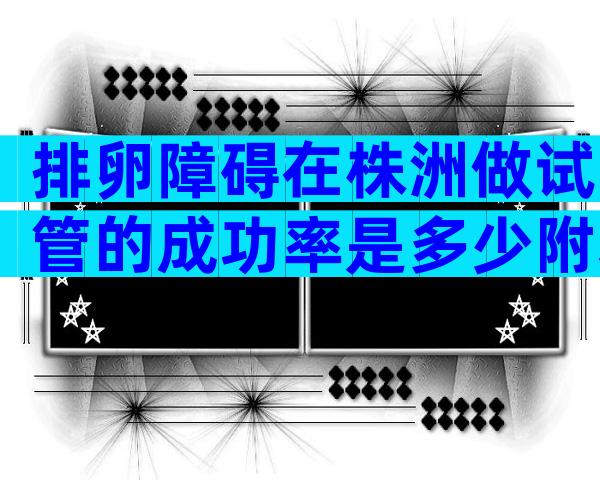 排卵障碍在株洲做试管的成功率是多少附基本要求及详细步骤