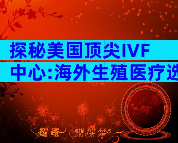 探秘美国顶尖IVF中心:海外生殖医疗选择指南