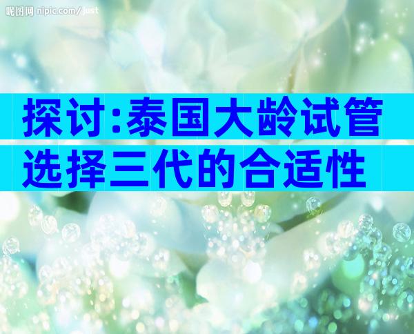 探讨:泰国大龄试管选择三代的合适性