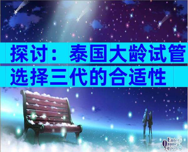 探讨：泰国大龄试管选择三代的合适性
