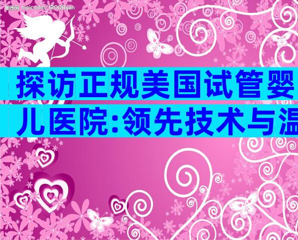 探访正规美国试管婴儿医院:领先技术与温馨服务全解码