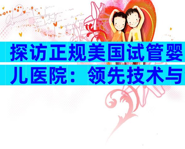 探访正规美国试管婴儿医院：领先技术与温馨服务全解码