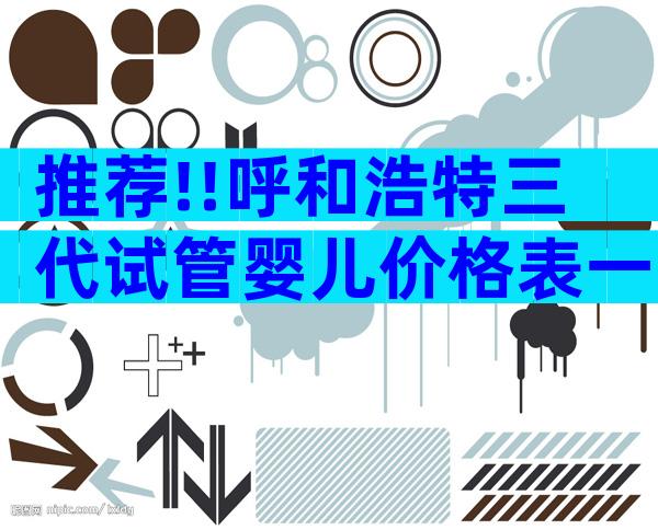 推荐!!呼和浩特三代试管婴儿价格表一览;了解费用详情!