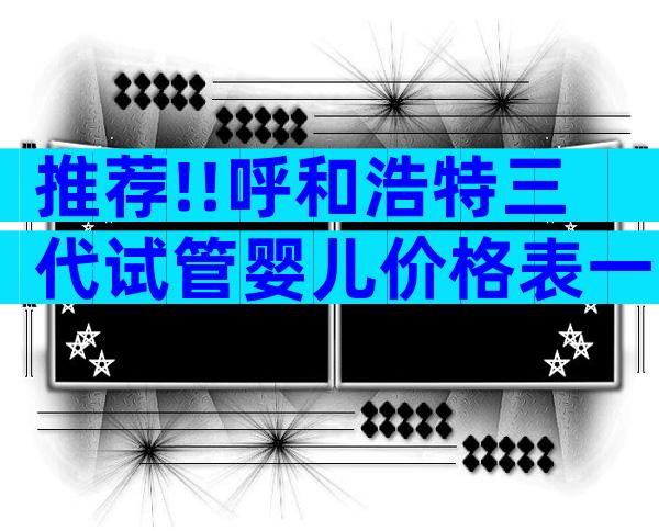 推荐!!呼和浩特三代试管婴儿价格表一览；了解费用详情！