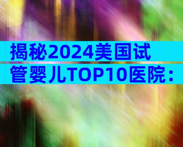 揭秘2024美国试管婴儿TOP10医院：成功率、费用与服务全解读