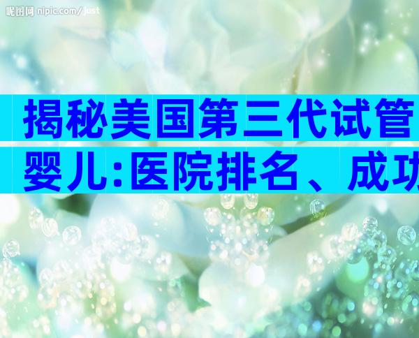 揭秘美国第三代试管婴儿:医院排名、成功率与费用全内幕!