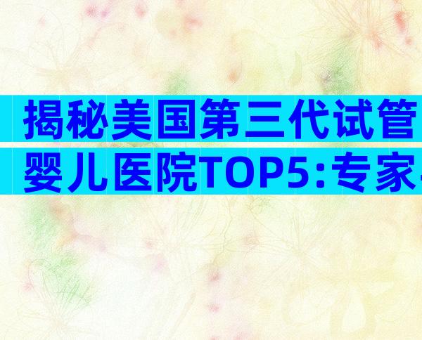 揭秘美国第三代试管婴儿医院TOP5:专家手把手教你如何选择