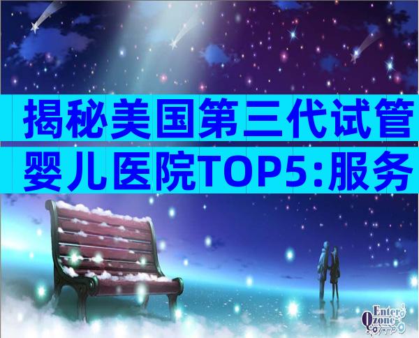 揭秘美国第三代试管婴儿医院TOP5:服务、流程与优势全解析