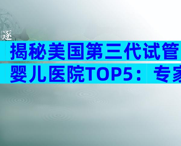 揭秘美国第三代试管婴儿医院TOP5：专家手把手教你如何选择