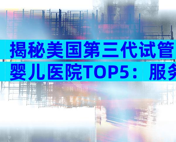 揭秘美国第三代试管婴儿医院TOP5：服务、流程与优势全解析