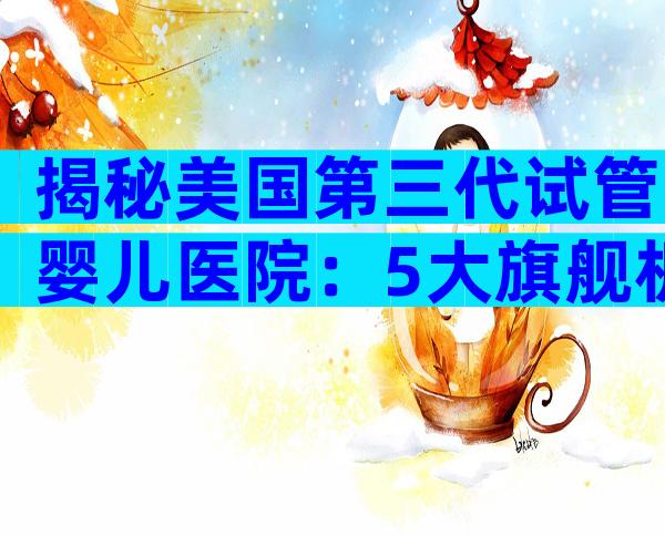 揭秘美国第三代试管婴儿医院：5大旗舰机构深度剖析
