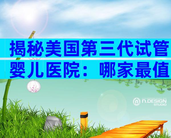 揭秘美国第三代试管婴儿医院：哪家最值得中国家庭选择？