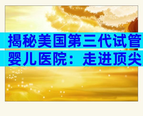 揭秘美国第三代试管婴儿医院：走进顶尖实验室，看专家如何护航好孕