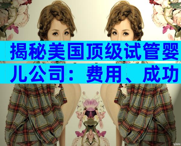揭秘美国顶级试管婴儿公司：费用、成功率与服务全公开