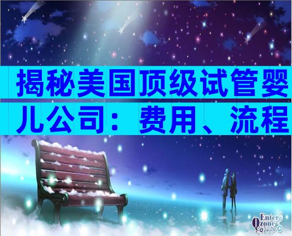 揭秘美国顶级试管婴儿公司：费用、流程与成功率大公开