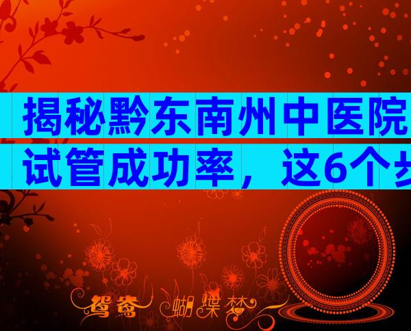揭秘黔东南州中医院试管成功率，这6个步骤一个都不能少