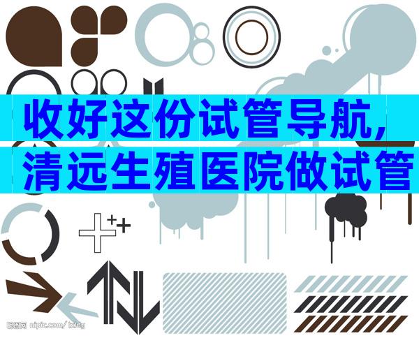 收好这份试管导航,清远生殖医院做试管不迷路