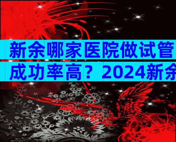 新余哪家医院做试管成功率高？2024新余试管婴儿医院选择指南