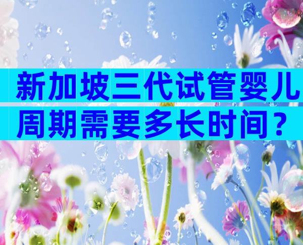 新加坡三代试管婴儿周期需要多长时间？