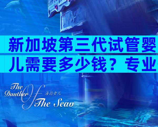 新加坡第三代试管婴儿需要多少钱？专业信赖之选！