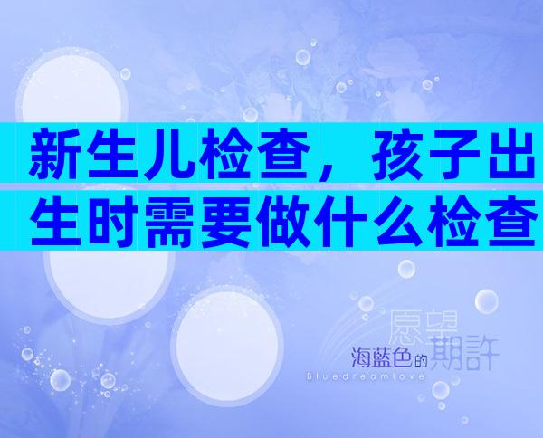 新生儿检查，孩子出生时需要做什么检查？