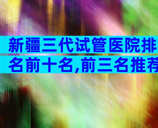 新疆三代试管医院排名前十名,前三名推荐