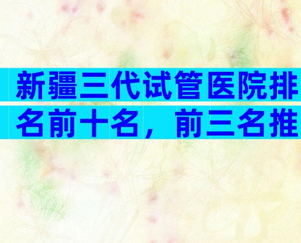 新疆三代试管医院排名前十名，前三名推荐
