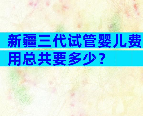 新疆三代试管婴儿费用总共要多少？