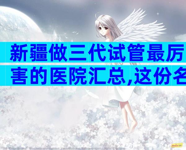 新疆做三代试管最厉害的医院汇总,这份名单值得一看