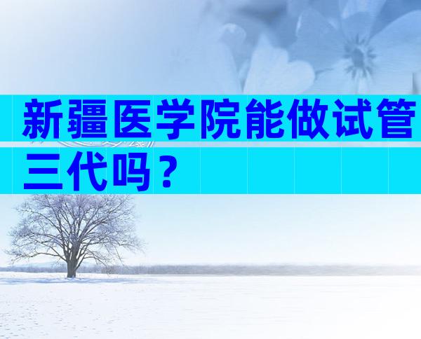 新疆医学院能做试管三代吗？