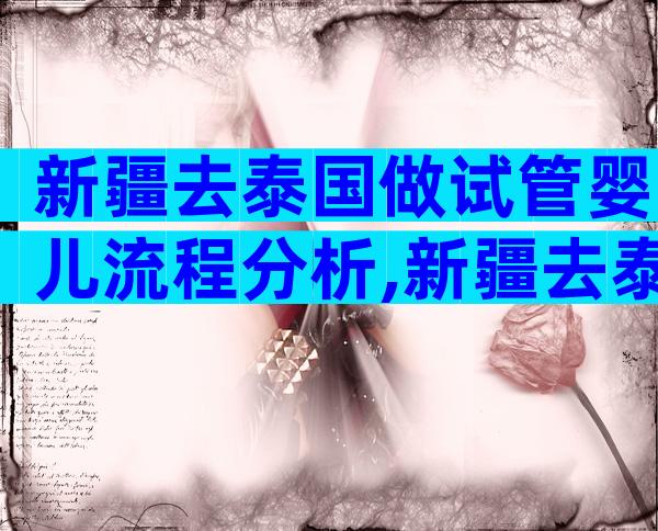 新疆去泰国做试管婴儿流程分析,新疆去泰国做试管婴儿流程分析图